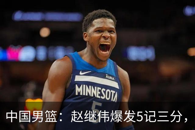 中国男篮：赵继伟爆发5记三分，奇兵17分，林庭谦空砍28分
