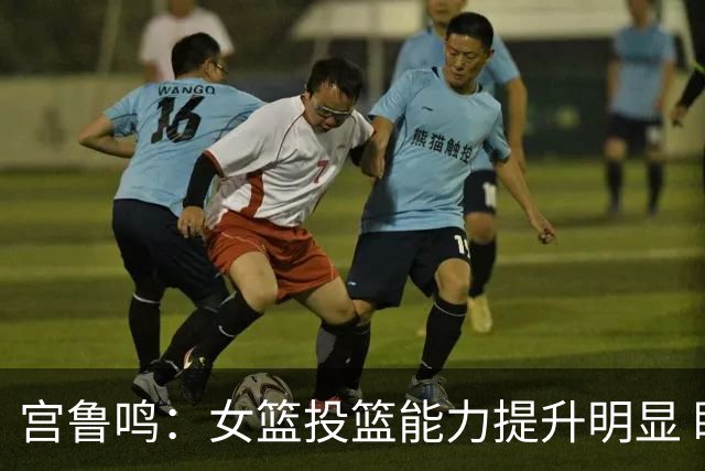 宫鲁鸣：女篮投篮能力提升明显 盼海外球员尽早归队